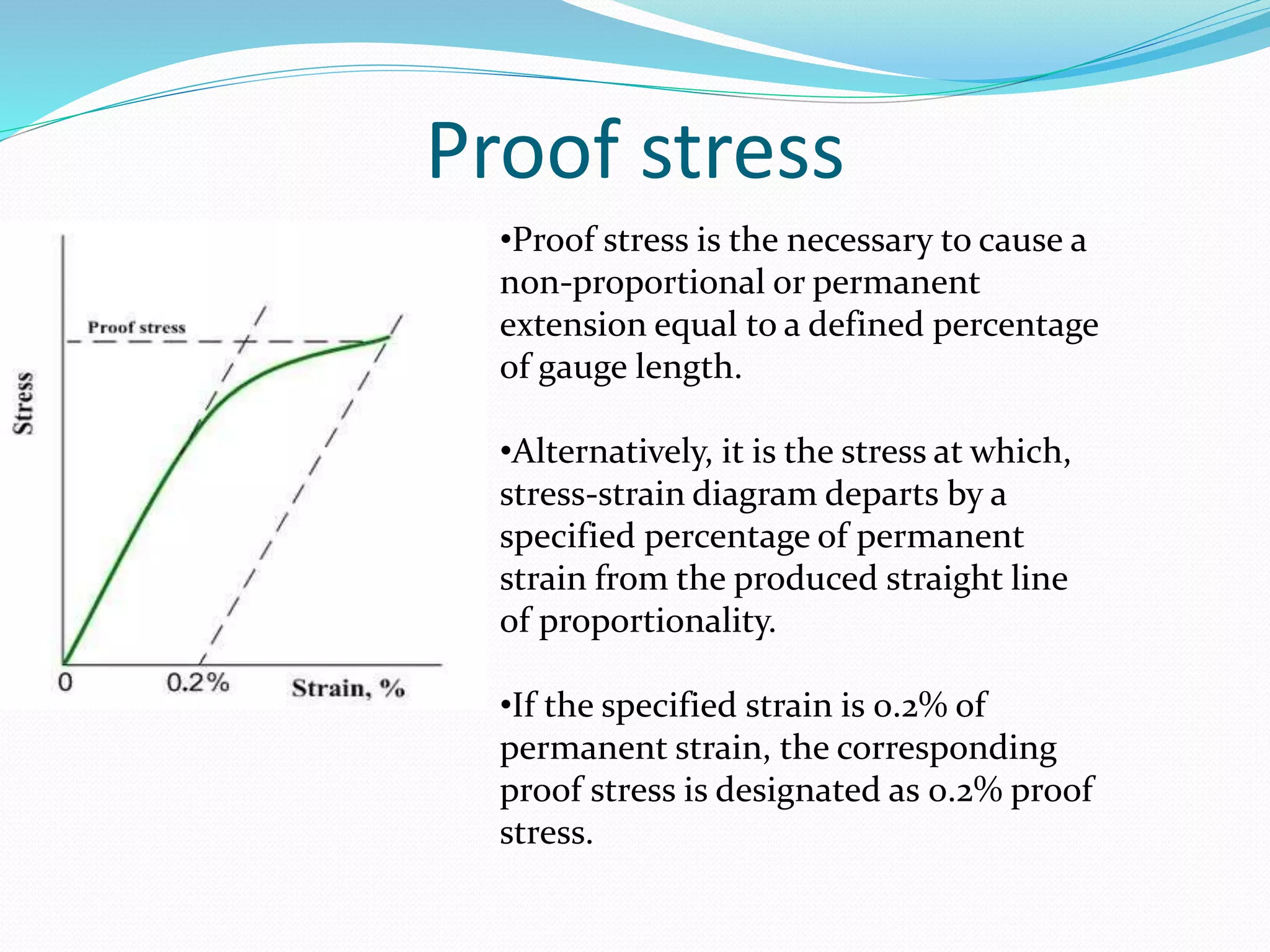 Proof stress
•Proof stress is the necessary to cause a
non-proportional or permanent
extension equal to a defined percentage
of gauge length.
•Alternatively, it is the stress at which,
stress-strain diagram departs by a
specified percentage of permanent
strain from the produced straight line
of proportionality.
•If the specified strain is 0.2% of
permanent strain, the corresponding
proof stress is designated as 0.2% proof
stress.
 