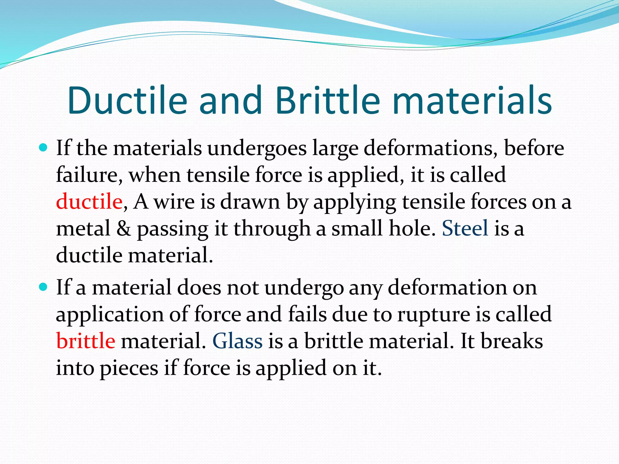 Ductile and Brittle materials
 If the materials undergoes large deformations, before
failure, when tensile force is applied, it is called
ductile, A wire is drawn by applying tensile forces on a
metal & passing it through a small hole. Steel is a
ductile material.
 If a material does not undergo any deformation on
application of force and fails due to rupture is called
brittle material. Glass is a brittle material. It breaks
into pieces if force is applied on it.
 