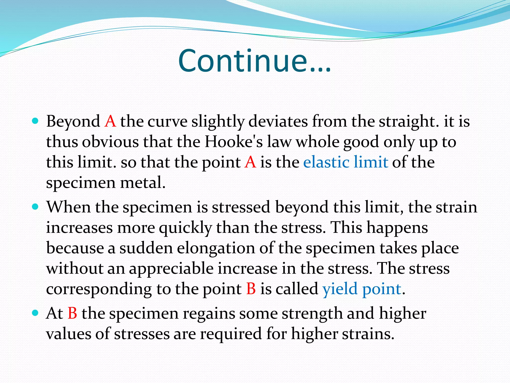 Continue…
 Beyond A the curve slightly deviates from the straight. it is
thus obvious that the Hooke's law whole good only up to
this limit. so that the point A is the elastic limit of the
specimen metal.
 When the specimen is stressed beyond this limit, the strain
increases more quickly than the stress. This happens
because a sudden elongation of the specimen takes place
without an appreciable increase in the stress. The stress
corresponding to the point B is called yield point.
 At B the specimen regains some strength and higher
values of stresses are required for higher strains.
 