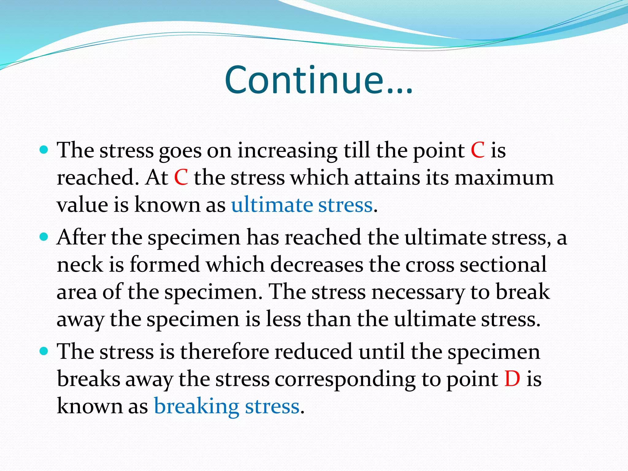Continue…
 The stress goes on increasing till the point C is
reached. At C the stress which attains its maximum
value is known as ultimate stress.
 After the specimen has reached the ultimate stress, a
neck is formed which decreases the cross sectional
area of the specimen. The stress necessary to break
away the specimen is less than the ultimate stress.
 The stress is therefore reduced until the specimen
breaks away the stress corresponding to point D is
known as breaking stress.
 