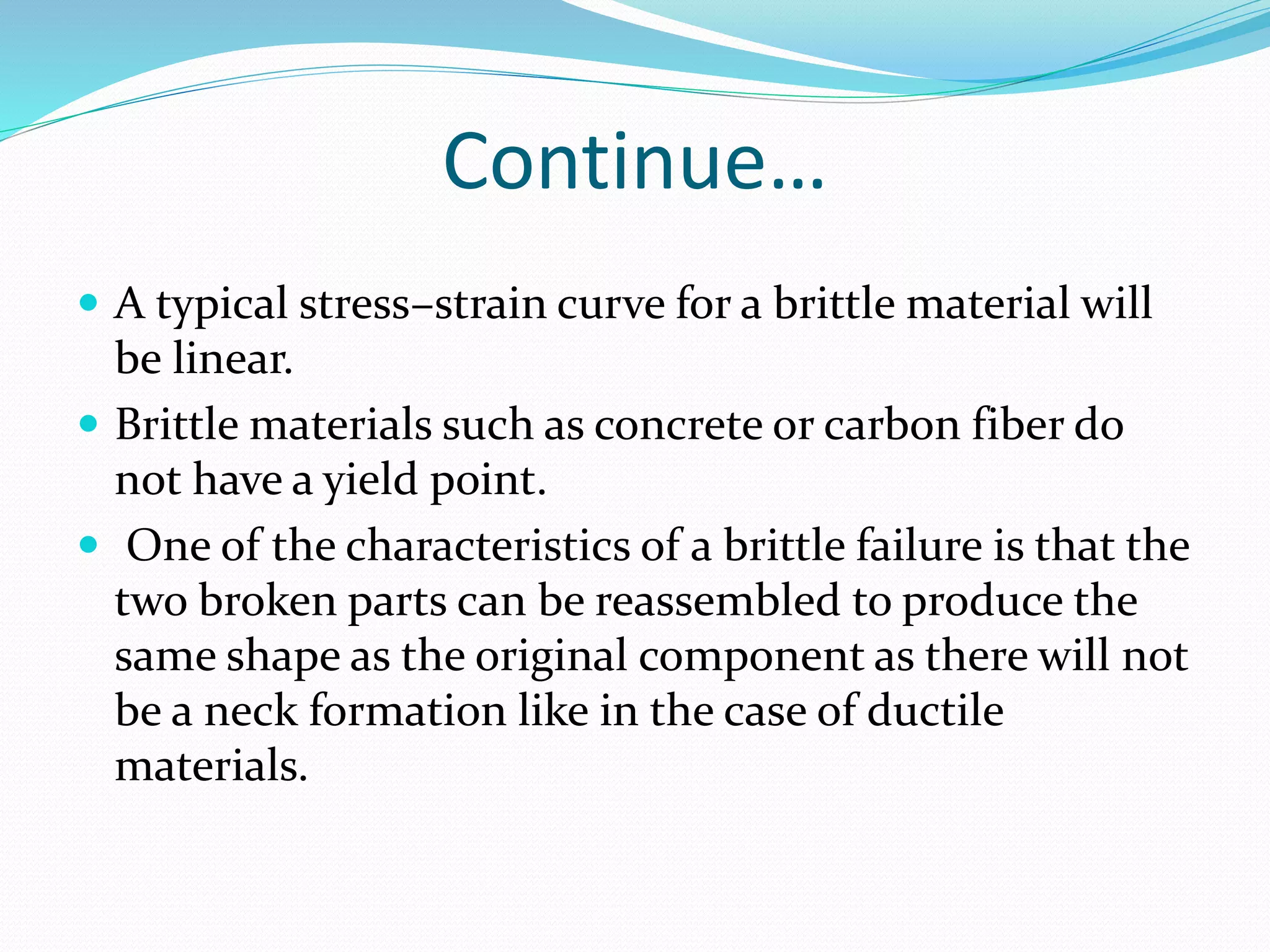 Continue…
 A typical stress–strain curve for a brittle material will
be linear.
 Brittle materials such as concrete or carbon fiber do
not have a yield point.
 One of the characteristics of a brittle failure is that the
two broken parts can be reassembled to produce the
same shape as the original component as there will not
be a neck formation like in the case of ductile
materials.
 
