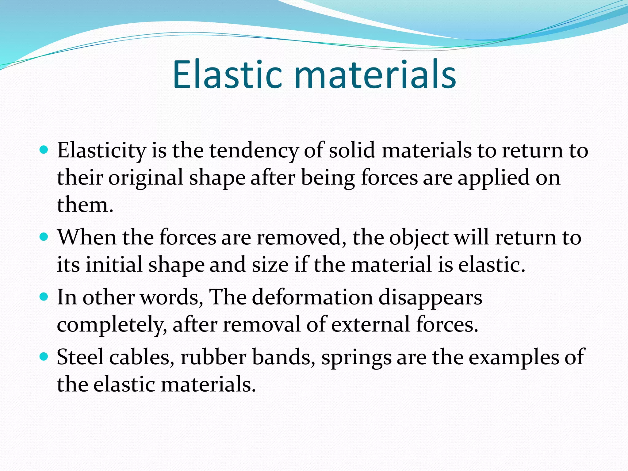 Elastic materials
 Elasticity is the tendency of solid materials to return to
their original shape after being forces are applied on
them.
 When the forces are removed, the object will return to
its initial shape and size if the material is elastic.
 In other words, The deformation disappears
completely, after removal of external forces.
 Steel cables, rubber bands, springs are the examples of
the elastic materials.
 
