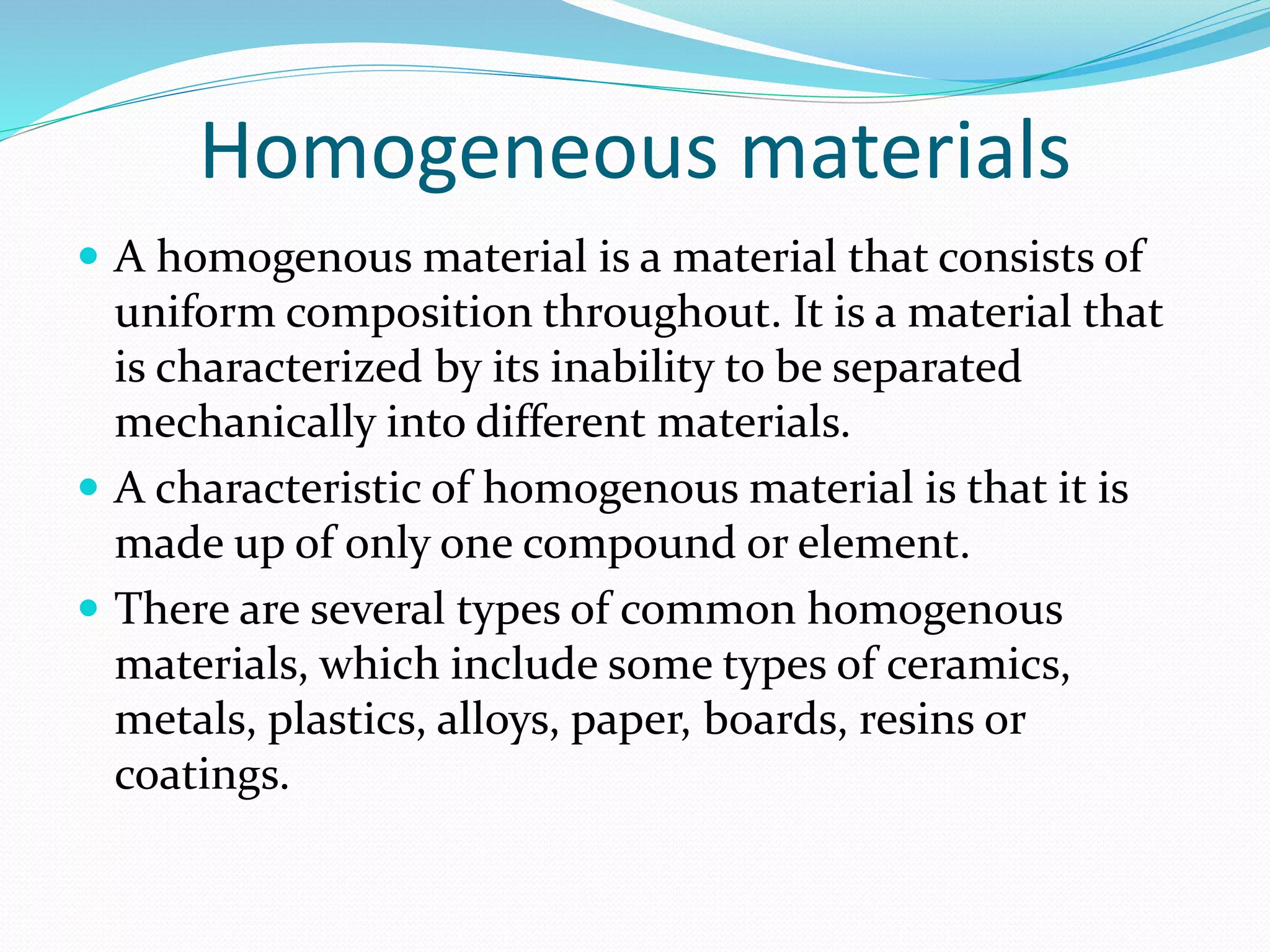 Homogeneous materials
 A homogenous material is a material that consists of
uniform composition throughout. It is a material that
is characterized by its inability to be separated
mechanically into different materials.
 A characteristic of homogenous material is that it is
made up of only one compound or element.
 There are several types of common homogenous
materials, which include some types of ceramics,
metals, plastics, alloys, paper, boards, resins or
coatings.
 