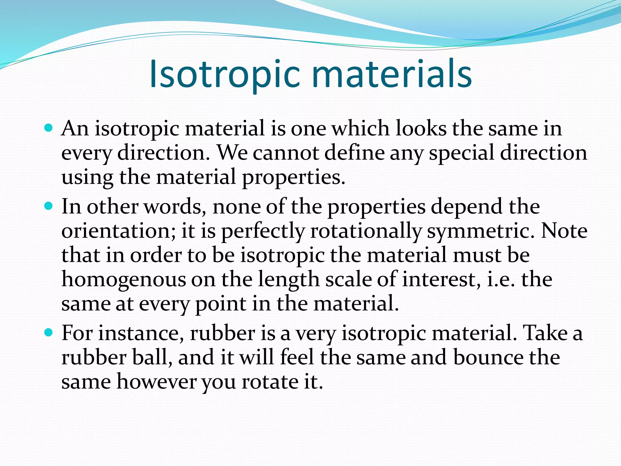 Isotropic materials
 An isotropic material is one which looks the same in
every direction. We cannot define any special direction
using the material properties.
 In other words, none of the properties depend the
orientation; it is perfectly rotationally symmetric. Note
that in order to be isotropic the material must be
homogenous on the length scale of interest, i.e. the
same at every point in the material.
 For instance, rubber is a very isotropic material. Take a
rubber ball, and it will feel the same and bounce the
same however you rotate it.
 