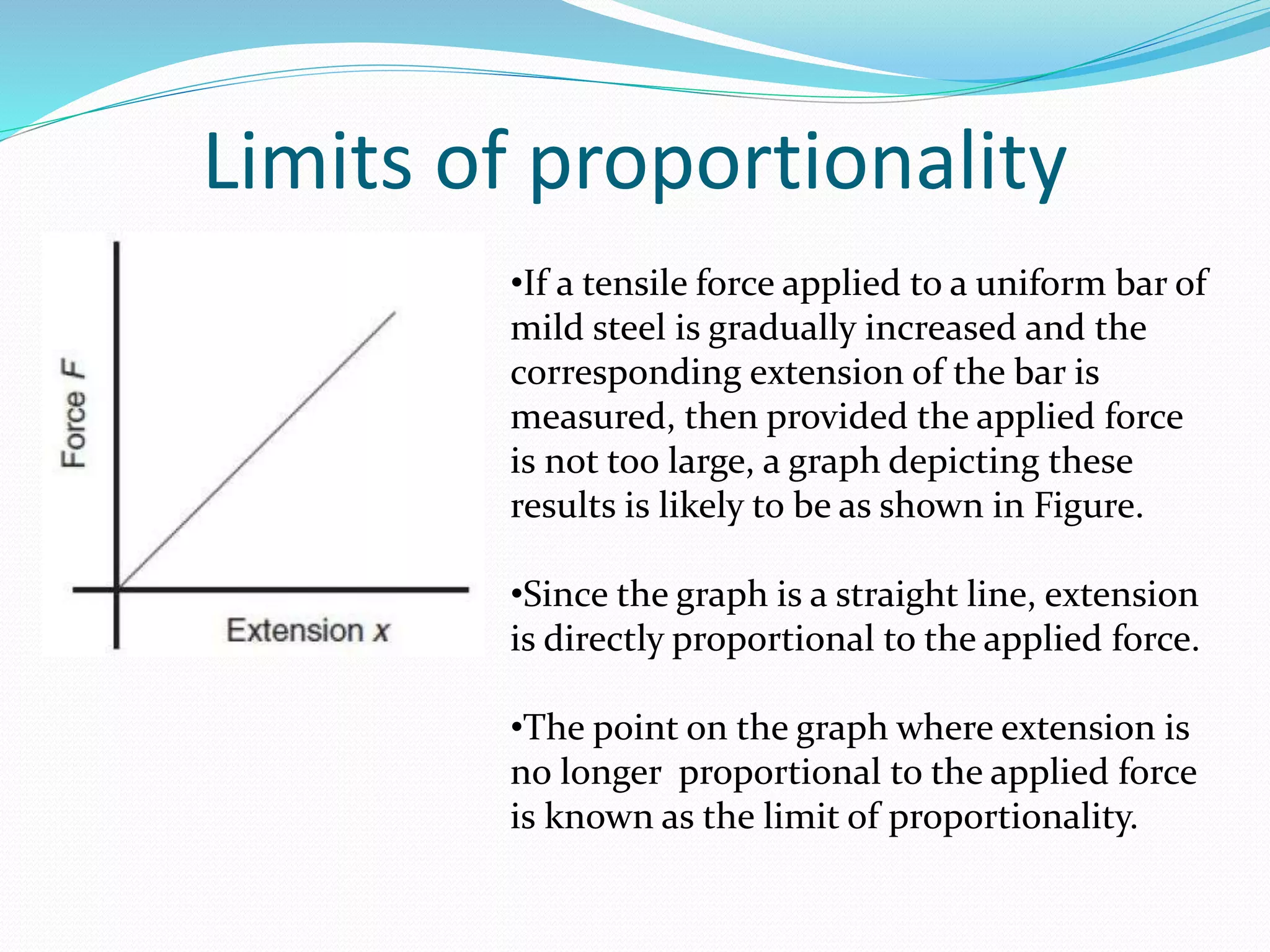 Limits of proportionality
•If a tensile force applied to a uniform bar of
mild steel is gradually increased and the
corresponding extension of the bar is
measured, then provided the applied force
is not too large, a graph depicting these
results is likely to be as shown in Figure.
•Since the graph is a straight line, extension
is directly proportional to the applied force.
•The point on the graph where extension is
no longer proportional to the applied force
is known as the limit of proportionality.
 