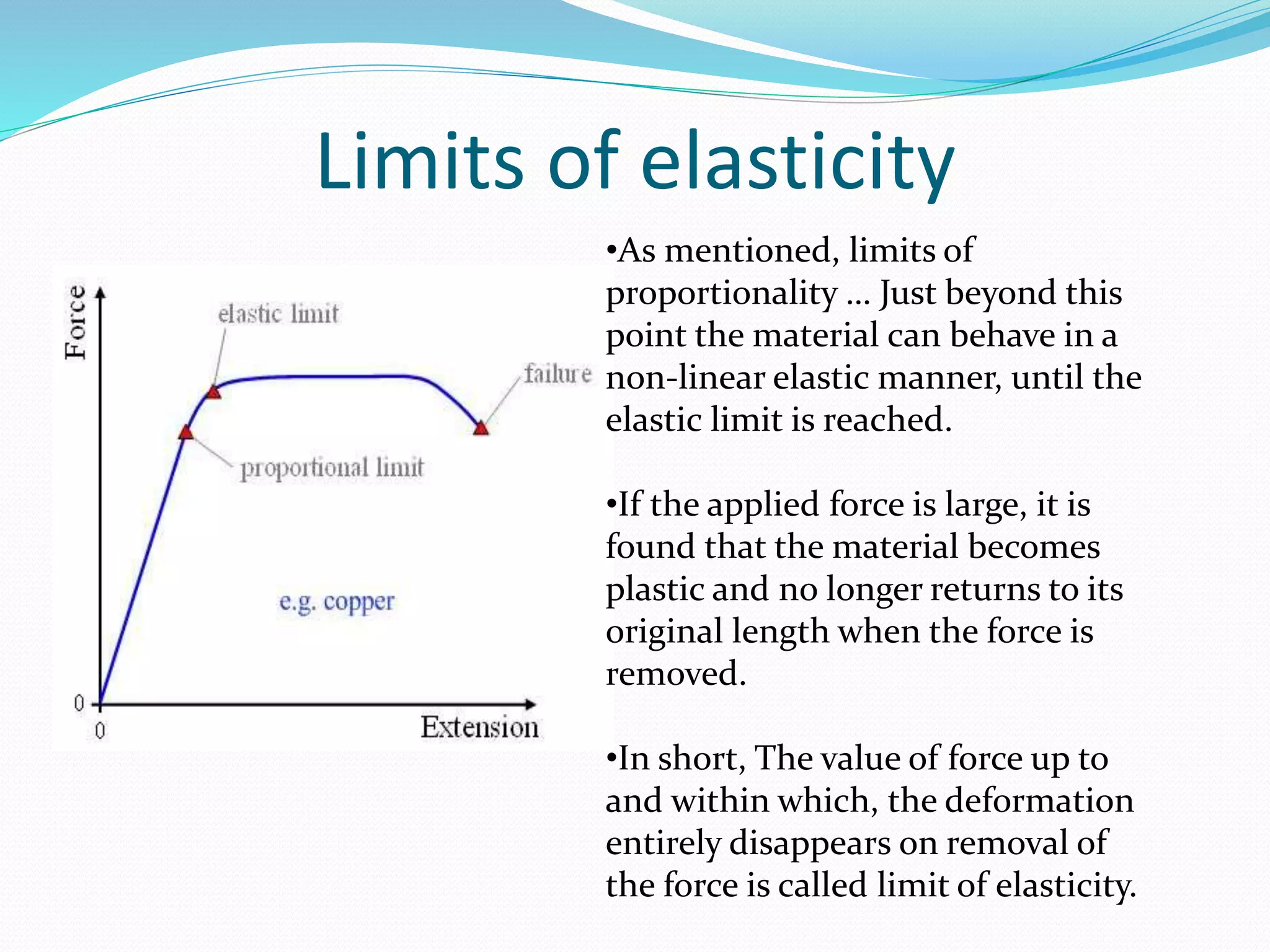 Limits of elasticity
•As mentioned, limits of
proportionality … Just beyond this
point the material can behave in a
non-linear elastic manner, until the
elastic limit is reached.
•If the applied force is large, it is
found that the material becomes
plastic and no longer returns to its
original length when the force is
removed.
•In short, The value of force up to
and within which, the deformation
entirely disappears on removal of
the force is called limit of elasticity.
 