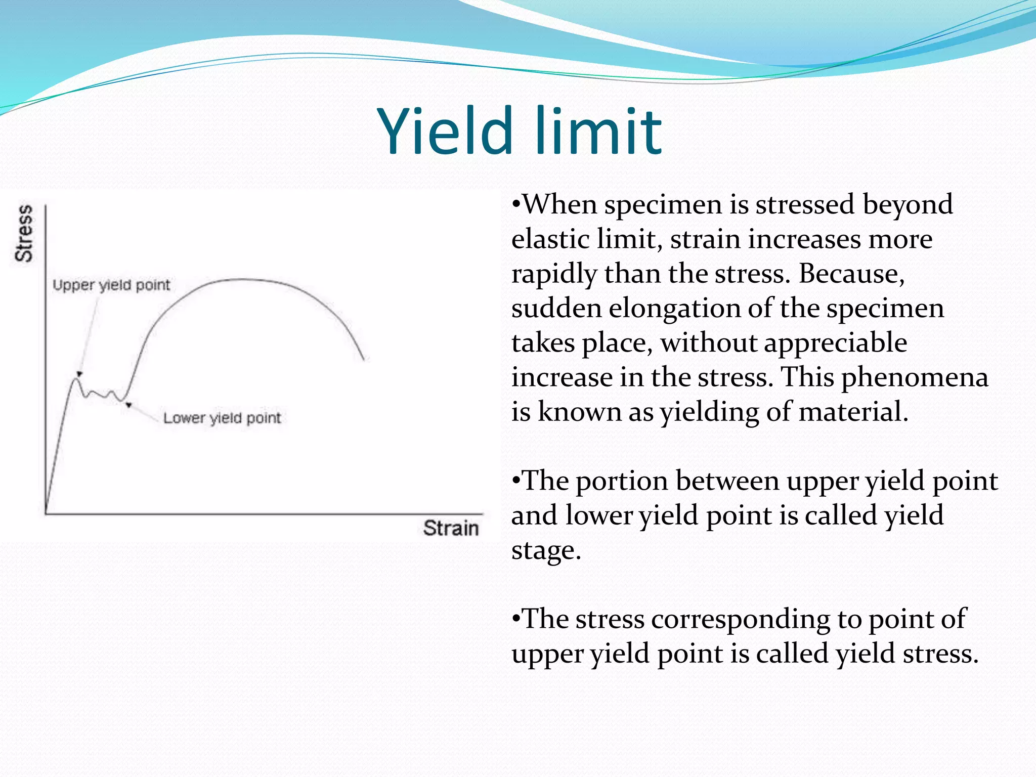 Yield limit
•When specimen is stressed beyond
elastic limit, strain increases more
rapidly than the stress. Because,
sudden elongation of the specimen
takes place, without appreciable
increase in the stress. This phenomena
is known as yielding of material.
•The portion between upper yield point
and lower yield point is called yield
stage.
•The stress corresponding to point of
upper yield point is called yield stress.
 