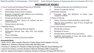 Khalid Yousaf BSc Civil Engineering 03217182339 Senior Resident Engineer at Engineering Services Consultants (Pvt.) Ltd.
MECHANICS OF SOLIDS-I
1. Stress, Strain and Mechanical Properties of Materials
 Uniaxial state of stress and strain
 Relationships between elastic Constants
 Response of materials under different sets of monotonic
loading (including impact)
 Normal and shearing stress and strains
 Distribution of direct stresses on uniform and non-
uniform members
 Thermal stresses and strains
2. Bending Theory
 Shear Force and Bending Moment Diagrams
 Relationship between load, shear force and bending
moment
 Theory of bending
 Moment of resistance and section modulus
 Bending and shearing stress distribution in beams
 Stresses in composite sections
3. Deflections of Beams
 Curvature, slope and deflection of beams using
integration methods
4. Theory of Torsion
 Theory of torsion of solids and hollow circular shafts
 Shearing stress distribution, angle of twist, strength and
stiffness of shaft
5. Stress and Strain Transformations
 Biaxial state of stresses
 Resolution of stresses
 Principal plane, principal stresses and strains,
 Graphical representation of stress and strains, Mohr’s
circle of stresses and strains
Recommended Books:
1. Pytel, A. & F. L. Singer, Strength of Materials, 4th Edition, Harper & Row Publishers, New York.
2. Hibbler, R. C., Mechanics of Materials, Prentice Hall, 10th Edition, 2016.
3. Warnock, F. V., Benham, P. P., Mechanics of Solids and Strength of Materials, Pitman Publishing, 1970.
4. James M. Gere & Barry. J. Gonodo, Mechanics of Materials, 9th Edition, 2008, CL Engineering
5. Beer F.P , Johnston E.R & Stephen P. Timoshenko, Mechanics of Materials, 7th Edition, 2015, PWS Pub Co.
 