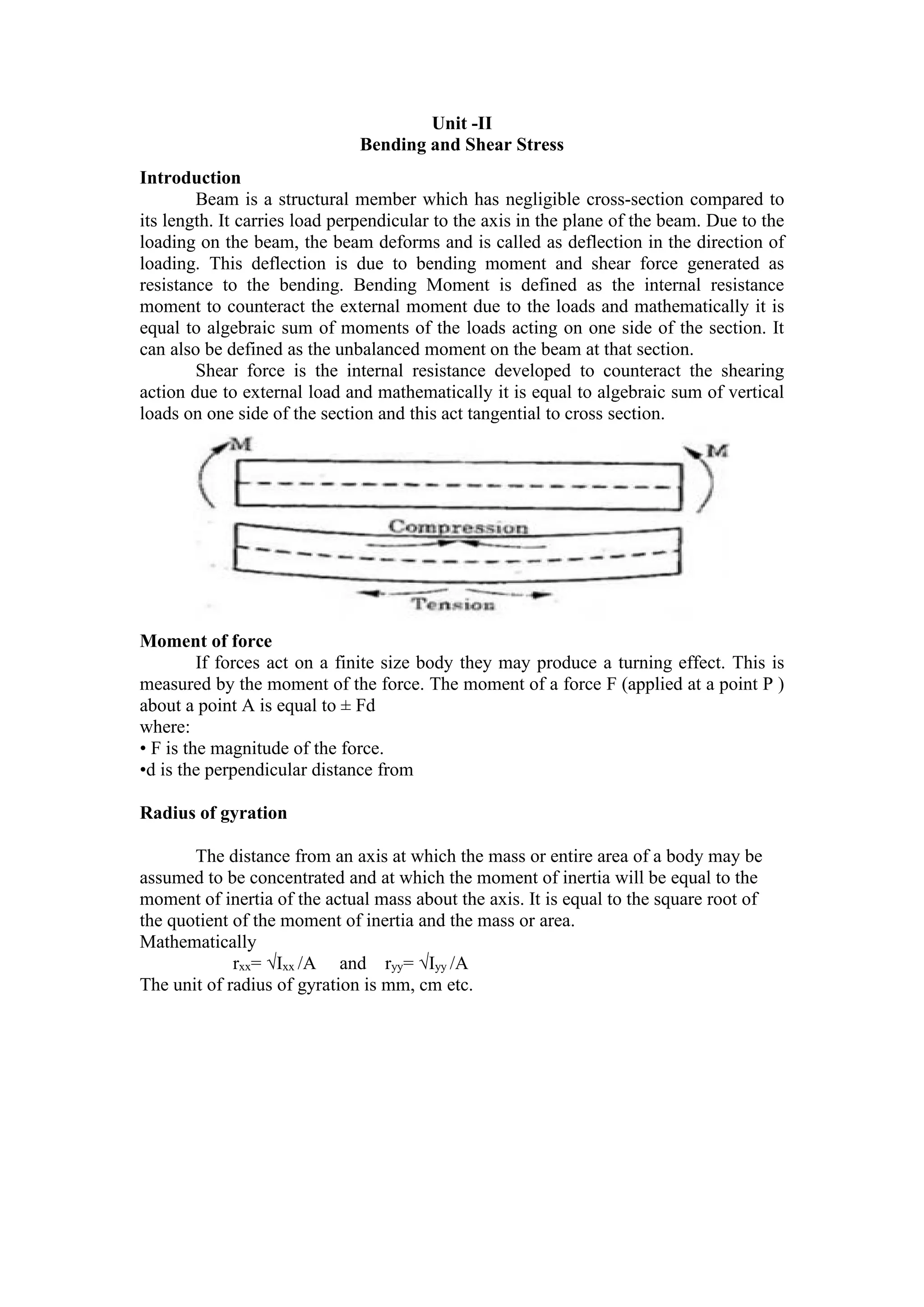 Unit -II
Bending and Shear Stress
Introduction
Beam is a structural member which has negligible cross-section compared to
its length. It carries load perpendicular to the axis in the plane of the beam. Due to the
loading on the beam, the beam deforms and is called as deflection in the direction of
loading. This deflection is due to bending moment and shear force generated as
resistance to the bending. Bending Moment is defined as the internal resistance
moment to counteract the external moment due to the loads and mathematically it is
equal to algebraic sum of moments of the loads acting on one side of the section. It
can also be defined as the unbalanced moment on the beam at that section.
Shear force is the internal resistance developed to counteract the shearing
action due to external load and mathematically it is equal to algebraic sum of vertical
loads on one side of the section and this act tangential to cross section.
Moment of force
If forces act on a finite size body they may produce a turning effect. This is
measured by the moment of the force. The moment of a force F (applied at a point P )
about a point A is equal to ± Fd
where:
• F is the magnitude of the force.
•d is the perpendicular distance from
Radius of gyration
The distance from an axis at which the mass or entire area of a body may be
assumed to be concentrated and at which the moment of inertia will be equal to the
moment of inertia of the actual mass about the axis. It is equal to the square root of
the quotient of the moment of inertia and the mass or area.
Mathematically
rxx= √Ixx /A and ryy= √Iyy /A
The unit of radius of gyration is mm, cm etc.
 