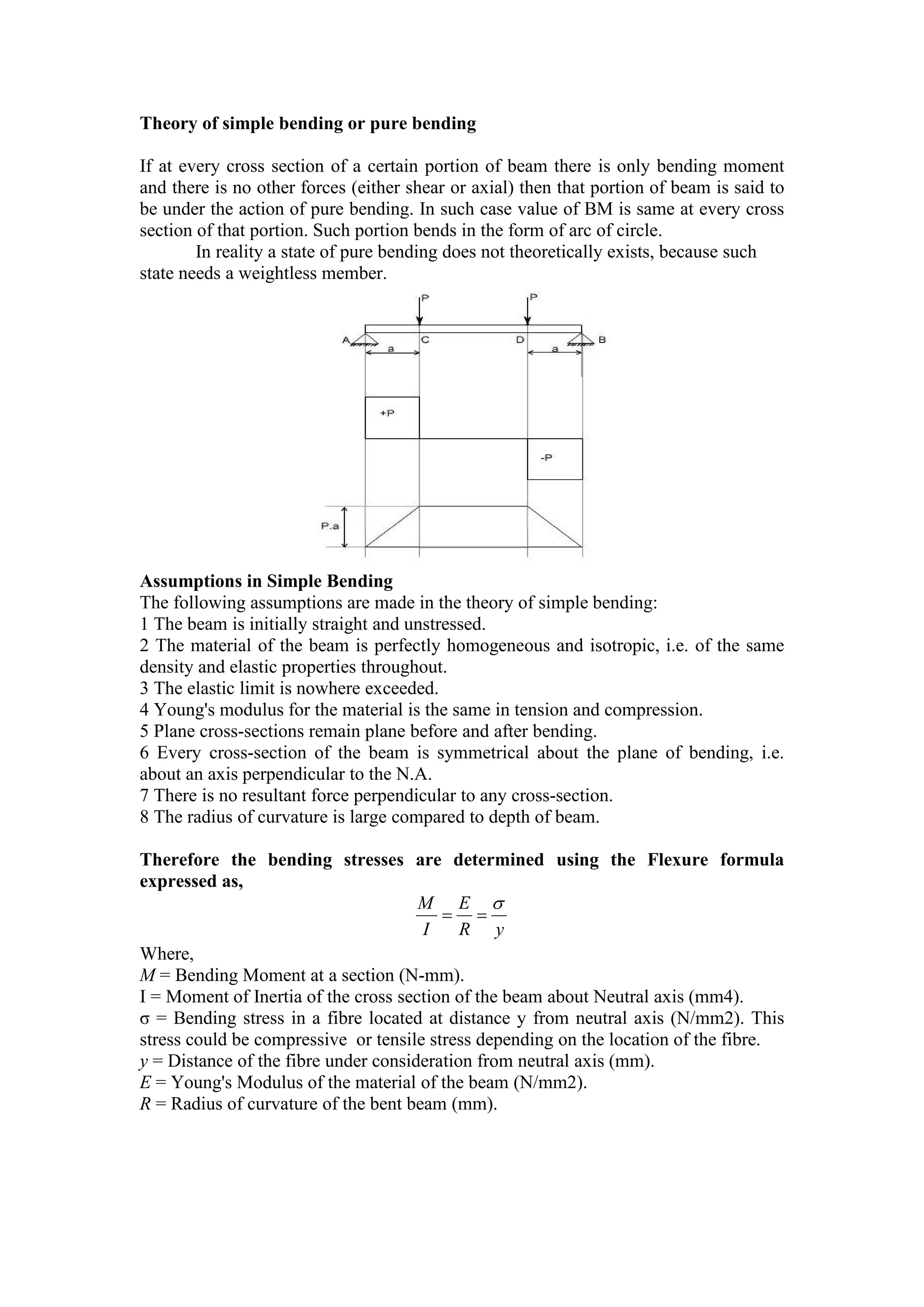Theory of simple bending or pure bending
If at every cross section of a certain portion of beam there is only bending moment
and there is no other forces (either shear or axial) then that portion of beam is said to
be under the action of pure bending. In such case value of BM is same at every cross
section of that portion. Such portion bends in the form of arc of circle.
In reality a state of pure bending does not theoretically exists, because such
state needs a weightless member.
Assumptions in Simple Bending
The following assumptions are made in the theory of simple bending:
1 The beam is initially straight and unstressed.
2 The material of the beam is perfectly homogeneous and isotropic, i.e. of the same
density and elastic properties throughout.
3 The elastic limit is nowhere exceeded.
4 Young's modulus for the material is the same in tension and compression.
5 Plane cross-sections remain plane before and after bending.
6 Every cross-section of the beam is symmetrical about the plane of bending, i.e.
about an axis perpendicular to the N.A.
7 There is no resultant force perpendicular to any cross-section.
8 The radius of curvature is large compared to depth of beam.
Therefore the bending stresses are determined using the Flexure formula
expressed as,
y
R
E
I
M 


Where,
M = Bending Moment at a section (N-mm).
I = Moment of Inertia of the cross section of the beam about Neutral axis (mm4).
σ = Bending stress in a fibre located at distance y from neutral axis (N/mm2). This
stress could be compressive or tensile stress depending on the location of the fibre.
y = Distance of the fibre under consideration from neutral axis (mm).
E = Young's Modulus of the material of the beam (N/mm2).
R = Radius of curvature of the bent beam (mm).
 