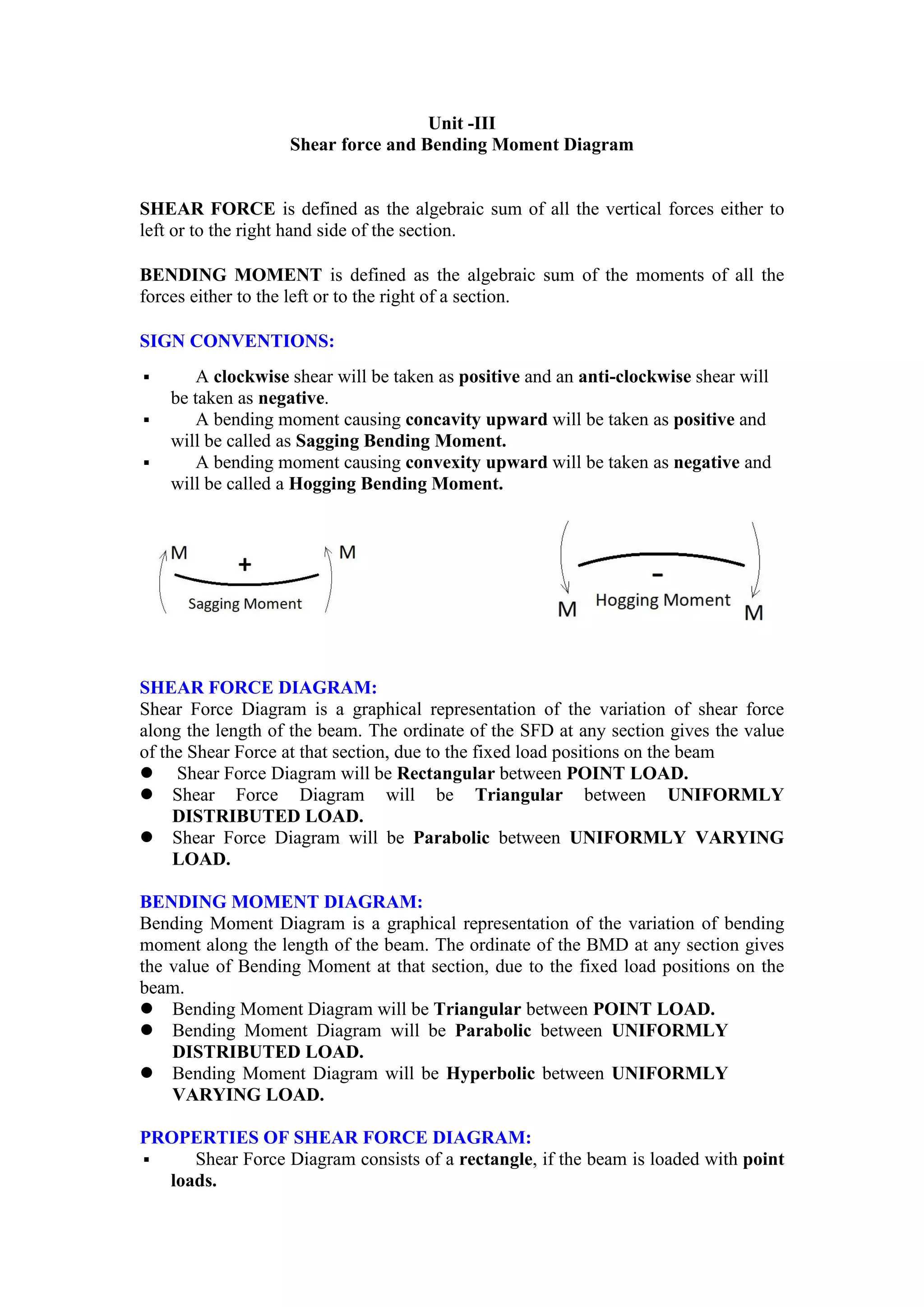 Unit -III
Shear force and Bending Moment Diagram
SHEAR FORCE is defined as the algebraic sum of all the vertical forces either to
left or to the right hand side of the section.
BENDING MOMENT is defined as the algebraic sum of the moments of all the
forces either to the left or to the right of a section.
SIGN CONVENTIONS:
 A clockwise shear will be taken as positive and an anti-clockwise shear will
be taken as negative.
 A bending moment causing concavity upward will be taken as positive and
will be called as Sagging Bending Moment.
 A bending moment causing convexity upward will be taken as negative and
will be called a Hogging Bending Moment.
SHEAR FORCE DIAGRAM:
Shear Force Diagram is a graphical representation of the variation of shear force
along the length of the beam. The ordinate of the SFD at any section gives the value
of the Shear Force at that section, due to the fixed load positions on the beam
 Shear Force Diagram will be Rectangular between POINT LOAD.
 Shear Force Diagram will be Triangular between UNIFORMLY
DISTRIBUTED LOAD.
 Shear Force Diagram will be Parabolic between UNIFORMLY VARYING
LOAD.
BENDING MOMENT DIAGRAM:
Bending Moment Diagram is a graphical representation of the variation of bending
moment along the length of the beam. The ordinate of the BMD at any section gives
the value of Bending Moment at that section, due to the fixed load positions on the
beam.
 Bending Moment Diagram will be Triangular between POINT LOAD.
 Bending Moment Diagram will be Parabolic between UNIFORMLY
DISTRIBUTED LOAD.
 Bending Moment Diagram will be Hyperbolic between UNIFORMLY
VARYING LOAD.
PROPERTIES OF SHEAR FORCE DIAGRAM:
 Shear Force Diagram consists of a rectangle, if the beam is loaded with point
loads.
 