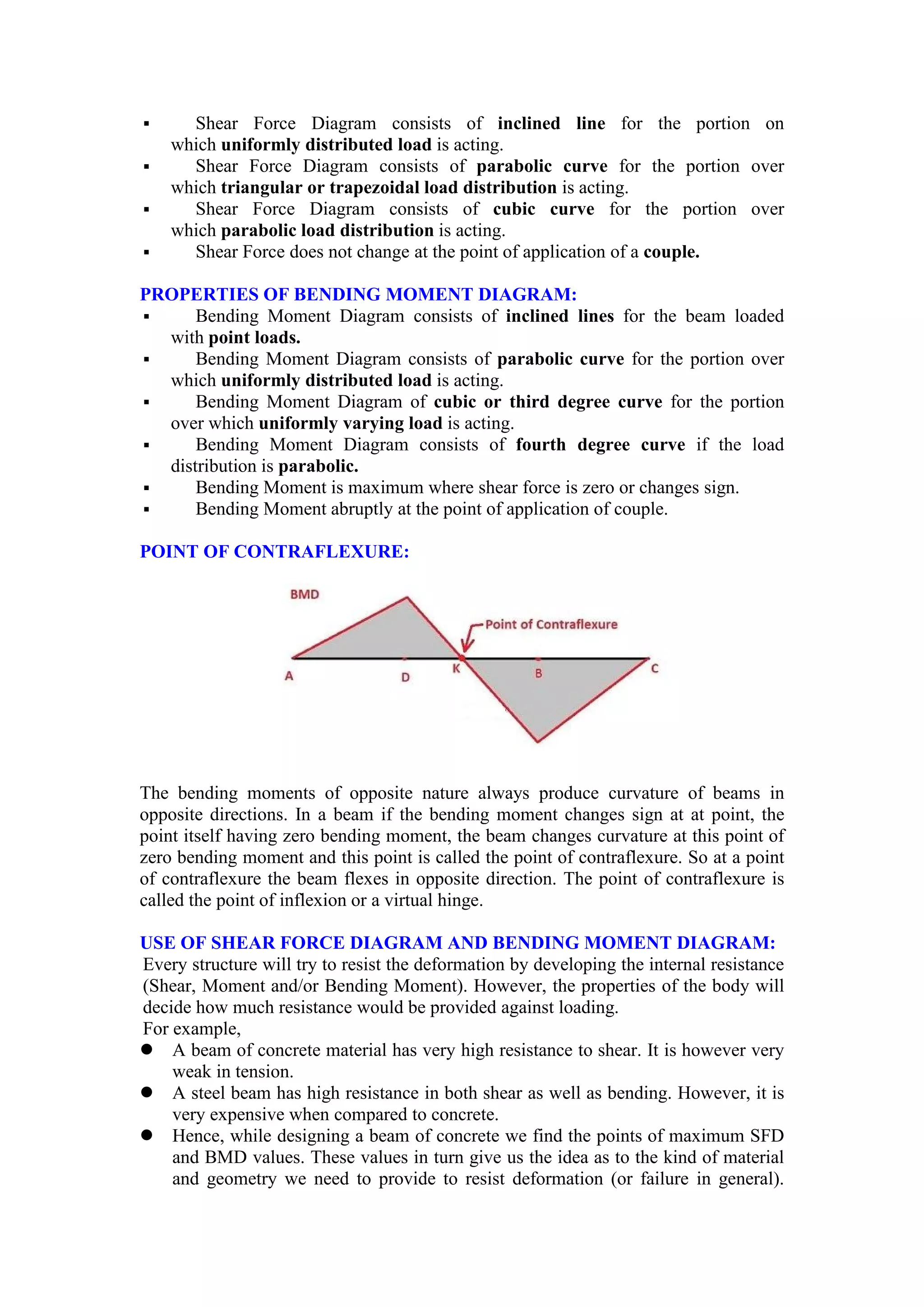  Shear Force Diagram consists of inclined line for the portion on
which uniformly distributed load is acting.
 Shear Force Diagram consists of parabolic curve for the portion over
which triangular or trapezoidal load distribution is acting.
 Shear Force Diagram consists of cubic curve for the portion over
which parabolic load distribution is acting.
 Shear Force does not change at the point of application of a couple.
PROPERTIES OF BENDING MOMENT DIAGRAM:
 Bending Moment Diagram consists of inclined lines for the beam loaded
with point loads.
 Bending Moment Diagram consists of parabolic curve for the portion over
which uniformly distributed load is acting.
 Bending Moment Diagram of cubic or third degree curve for the portion
over which uniformly varying load is acting.
 Bending Moment Diagram consists of fourth degree curve if the load
distribution is parabolic.
 Bending Moment is maximum where shear force is zero or changes sign.
 Bending Moment abruptly at the point of application of couple.
POINT OF CONTRAFLEXURE:
The bending moments of opposite nature always produce curvature of beams in
opposite directions. In a beam if the bending moment changes sign at at point, the
point itself having zero bending moment, the beam changes curvature at this point of
zero bending moment and this point is called the point of contraflexure. So at a point
of contraflexure the beam flexes in opposite direction. The point of contraflexure is
called the point of inflexion or a virtual hinge.
USE OF SHEAR FORCE DIAGRAM AND BENDING MOMENT DIAGRAM:
Every structure will try to resist the deformation by developing the internal resistance
(Shear, Moment and/or Bending Moment). However, the properties of the body will
decide how much resistance would be provided against loading.
For example,
 A beam of concrete material has very high resistance to shear. It is however very
weak in tension.
 A steel beam has high resistance in both shear as well as bending. However, it is
very expensive when compared to concrete.
 Hence, while designing a beam of concrete we find the points of maximum SFD
and BMD values. These values in turn give us the idea as to the kind of material
and geometry we need to provide to resist deformation (or failure in general).
 