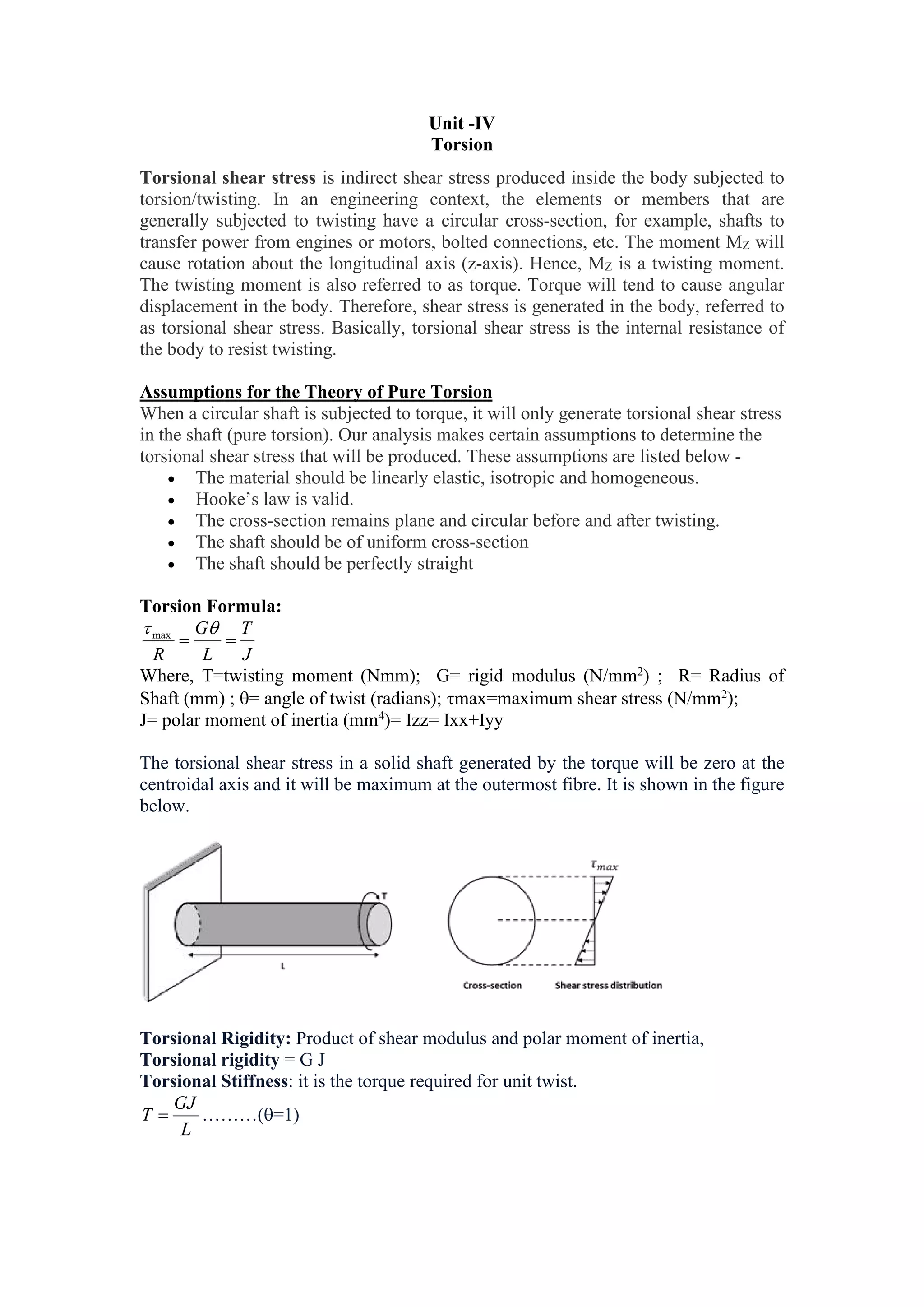 Unit -IV
Torsion
Torsional shear stress is indirect shear stress produced inside the body subjected to
torsion/twisting. In an engineering context, the elements or members that are
generally subjected to twisting have a circular cross-section, for example, shafts to
transfer power from engines or motors, bolted connections, etc. The moment MZ will
cause rotation about the longitudinal axis (z-axis). Hence, MZ is a twisting moment.
The twisting moment is also referred to as torque. Torque will tend to cause angular
displacement in the body. Therefore, shear stress is generated in the body, referred to
as torsional shear stress. Basically, torsional shear stress is the internal resistance of
the body to resist twisting.
Assumptions for the Theory of Pure Torsion
When a circular shaft is subjected to torque, it will only generate torsional shear stress
in the shaft (pure torsion). Our analysis makes certain assumptions to determine the
torsional shear stress that will be produced. These assumptions are listed below -
 The material should be linearly elastic, isotropic and homogeneous.
 Hooke’s law is valid.
 The cross-section remains plane and circular before and after twisting.
 The shaft should be of uniform cross-section
 The shaft should be perfectly straight
Torsion Formula:
J
T
L
G
R



max
Where, T=twisting moment (Nmm); G= rigid modulus (N/mm2
) ; R= Radius of
Shaft (mm) ; = angle of twist (radians); max=maximum shear stress (N/mm2
);
J= polar moment of inertia (mm4
)= Izz= Ixx+Iyy
The torsional shear stress in a solid shaft generated by the torque will be zero at the
centroidal axis and it will be maximum at the outermost fibre. It is shown in the figure
below.
Torsional Rigidity: Product of shear modulus and polar moment of inertia,
Torsional rigidity = G J
Torsional Stiffness: it is the torque required for unit twist.
L
GJ
T  ………(=1)
 