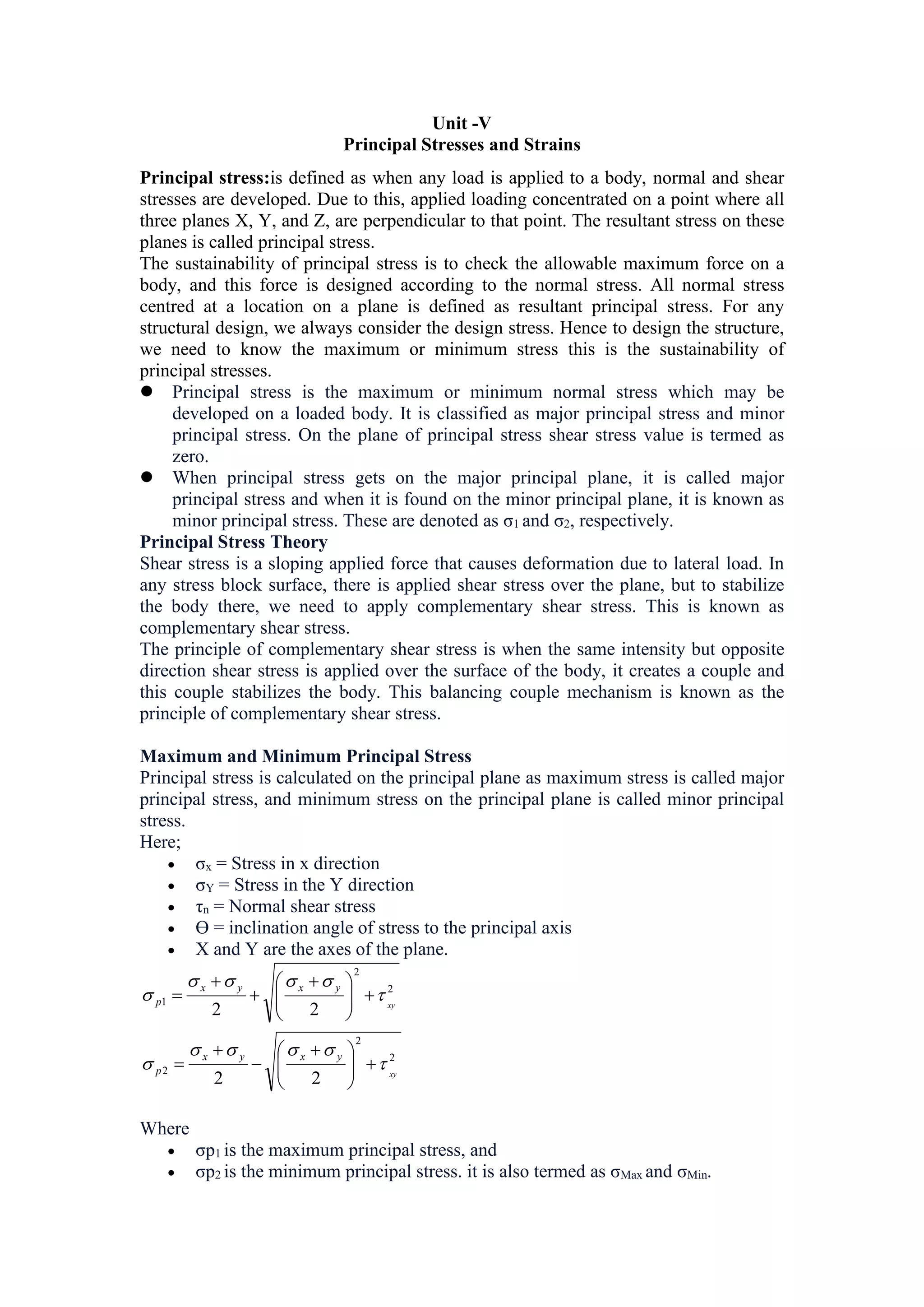 Unit -V
Principal Stresses and Strains
Principal stress:is defined as when any load is applied to a body, normal and shear
stresses are developed. Due to this, applied loading concentrated on a point where all
three planes X, Y, and Z, are perpendicular to that point. The resultant stress on these
planes is called principal stress.
The sustainability of principal stress is to check the allowable maximum force on a
body, and this force is designed according to the normal stress. All normal stress
centred at a location on a plane is defined as resultant principal stress. For any
structural design, we always consider the design stress. Hence to design the structure,
we need to know the maximum or minimum stress this is the sustainability of
principal stresses.
 Principal stress is the maximum or minimum normal stress which may be
developed on a loaded body. It is classified as major principal stress and minor
principal stress. On the plane of principal stress shear stress value is termed as
zero.
 When principal stress gets on the major principal plane, it is called major
principal stress and when it is found on the minor principal plane, it is known as
minor principal stress. These are denoted as σ1 and σ2, respectively.
Principal Stress Theory
Shear stress is a sloping applied force that causes deformation due to lateral load. In
any stress block surface, there is applied shear stress over the plane, but to stabilize
the body there, we need to apply complementary shear stress. This is known as
complementary shear stress. Mock Test
The principle of complementary shear stress is when the same intensity but opposite
direction shear stress is applied over the surface of the body, it creates a couple and
this couple stabilizes the body. This balancing couple mechanism is known as the
principle of complementary shear stress.
Maximum and Minimum Principal Stress
Principal stress is calculated on the principal plane as maximum stress is called major
principal stress, and minimum stress on the principal plane is called minor principal
stress.
Here;
 σx = Stress in x direction
 σY = Stress in the Y direction
 τn = Normal shear stress
 Ө = inclination angle of stress to the principal axis
 X and Y are the axes of the plane.
2
2
2
2
2
1
2
2
2
2
xy
xy
y
x
y
x
p
y
x
y
x
p




















 











 



Where
 σp1 is the maximum principal stress, and
 σp2 is the minimum principal stress. it is also termed as σMax and σMin.
 
