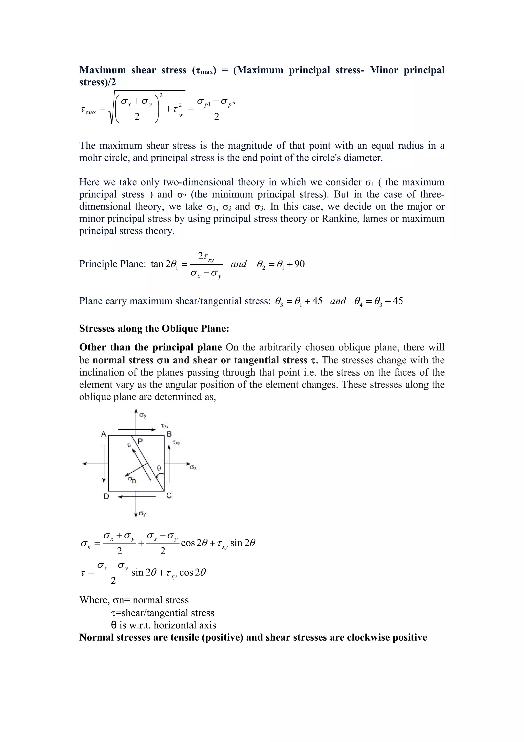 Maximum shear stress (τmax) = (Maximum principal stress- Minor principal
stress)/2
2
2
2
1
2
2
max
p
p
y
x
xy
















 

The maximum shear stress is the magnitude of that point with an equal radius in a
mohr circle, and principal stress is the end point of the circle's diameter.
Here we take only two-dimensional theory in which we consider σ1 ( the maximum
principal stress ) and σ2 (the minimum principal stress). But in the case of three-
dimensional theory, we take σ1, σ2 and σ3. In this case, we decide on the major or
minor principal stress by using principal stress theory or Rankine, lames or maximum
principal stress theory.
Principle Plane: 90
2
2
tan 1
2
1 


 




 and
y
x
xy
Plane carry maximum shear/tangential stress: 45
45 3
4
1
3 


 


 and
Stresses along the Oblique Plane:
Other than the principal plane On the arbitrarily chosen oblique plane, there will
be normal stress n and shear or tangential stress . The stresses change with the
inclination of the planes passing through that point i.e. the stress on the faces of the
element vary as the angular position of the element changes. These stresses along the
oblique plane are determined as,














2
cos
2
sin
2
2
sin
2
cos
2
2
xy
y
x
xy
y
x
y
x
n








Where, n= normal stress
=shear/tangential stress
θ is w.r.t. horizontal axis
Normal stresses are tensile (positive) and shear stresses are clockwise positive
 