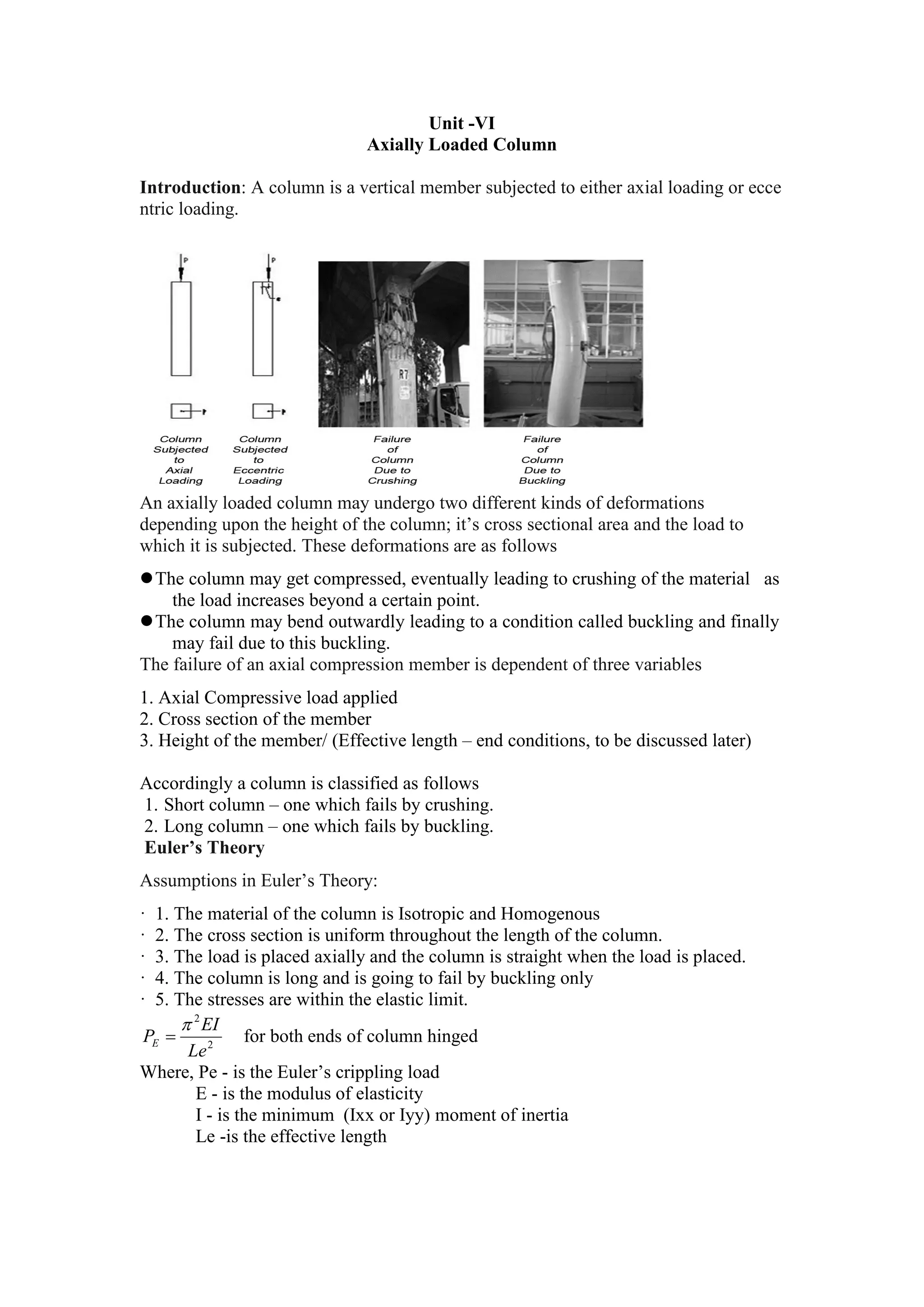 Unit -VI
Axially Loaded Column
Introduction: A column is a vertical member subjected to either axial loading or ecce
ntric loading.
An axially loaded column may undergo two different kinds of deformations
depending upon the height of the column; it’s cross sectional area and the load to
which it is subjected. These deformations are as follows
The column may get compressed, eventually leading to crushing of the material as
the load increases beyond a certain point.
The column may bend outwardly leading to a condition called buckling and finally
may fail due to this buckling.
The failure of an axial compression member is dependent of three variables
1. Axial Compressive load applied
2. Cross section of the member
3. Height of the member/ (Effective length – end conditions, to be discussed later)
Accordingly a column is classified as follows
1. Short column – one which fails by crushing.
2. Long column – one which fails by buckling.
Euler’s Theory
Assumptions in Euler’s Theory:
· 1. The material of the column is Isotropic and Homogenous
· 2. The cross section is uniform throughout the length of the column.
· 3. The load is placed axially and the column is straight when the load is placed.
· 4. The column is long and is going to fail by buckling only
· 5. The stresses are within the elastic limit.
2
2
Le
EI
PE

 for both ends of column hinged
Where, Pe - is the Euler’s crippling load
E - is the modulus of elasticity
I - is the minimum (Ixx or Iyy) moment of inertia
Le -is the effective length
 