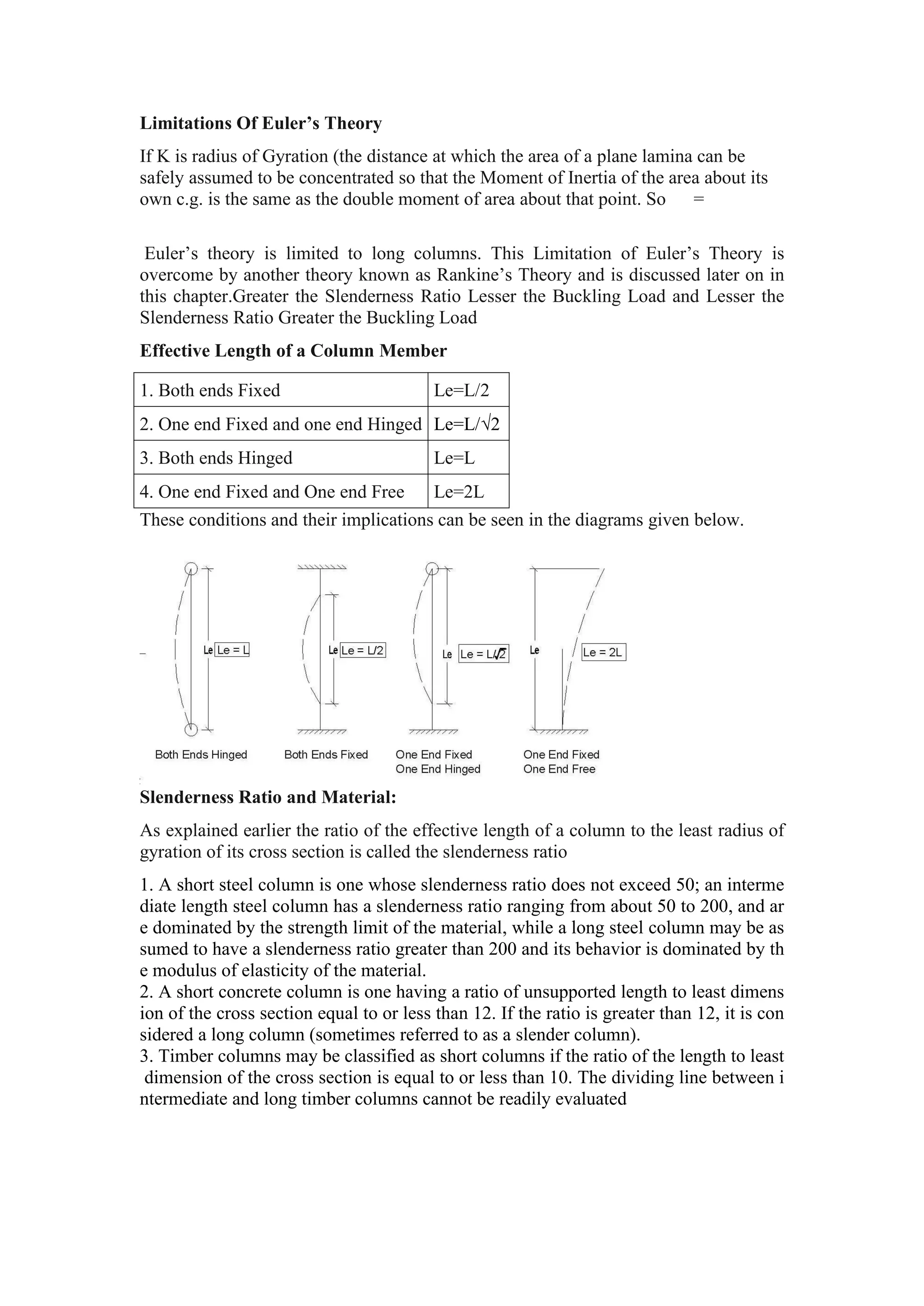 Limitations Of Euler’s Theory
If K is radius of Gyration (the distance at which the area of a plane lamina can be
safely assumed to be concentrated so that the Moment of Inertia of the area about its
own c.g. is the same as the double moment of area about that point. So =
Euler’s theory is limited to long columns. This Limitation of Euler’s Theory is
overcome by another theory known as Rankine’s Theory and is discussed later on in
this chapter.Greater the Slenderness Ratio Lesser the Buckling Load and Lesser the
Slenderness Ratio Greater the Buckling Load
Effective Length of a Column Member
1. Both ends Fixed Le=L/2
2. One end Fixed and one end Hinged Le=L/√2
3. Both ends Hinged Le=L
4. One end Fixed and One end Free Le=2L
These conditions and their implications can be seen in the diagrams given below.
Slenderness Ratio and Material:
As explained earlier the ratio of the effective length of a column to the least radius of
gyration of its cross section is called the slenderness ratio
1. A short steel column is one whose slenderness ratio does not exceed 50; an interme
diate length steel column has a slenderness ratio ranging from about 50 to 200, and ar
e dominated by the strength limit of the material, while a long steel column may be as
sumed to have a slenderness ratio greater than 200 and its behavior is dominated by th
e modulus of elasticity of the material.
2. A short concrete column is one having a ratio of unsupported length to least dimens
ion of the cross section equal to or less than 12. If the ratio is greater than 12, it is con
sidered a long column (sometimes referred to as a slender column).
3. Timber columns may be classified as short columns if the ratio of the length to least
dimension of the cross section is equal to or less than 10. The dividing line between i
ntermediate and long timber columns cannot be readily evaluated
 