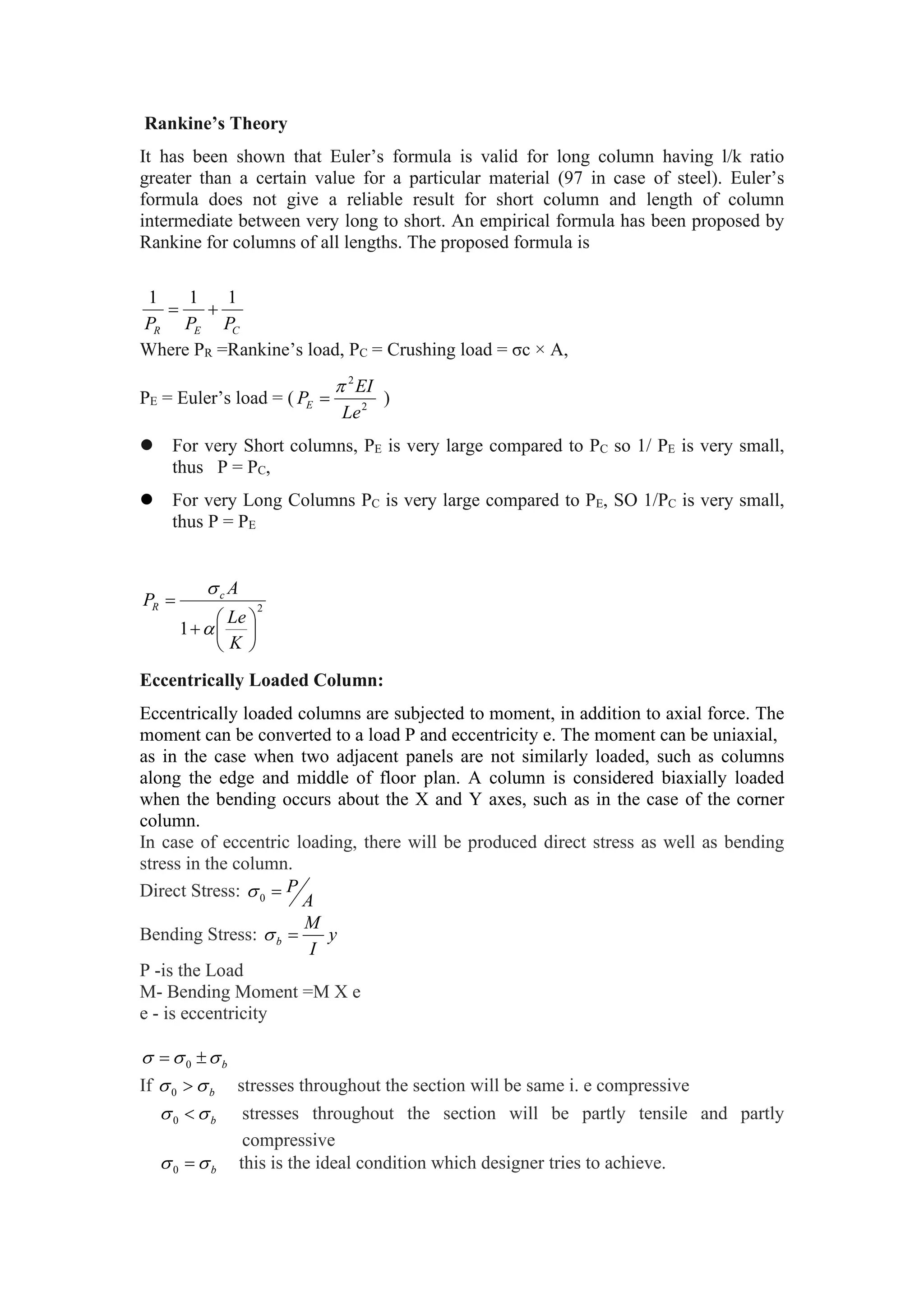 Rankine’s Theory
It has been shown that Euler’s formula is valid for long column having l/k ratio
greater than a certain value for a particular material (97 in case of steel). Euler’s
formula does not give a reliable result for short column and length of column
intermediate between very long to short. An empirical formula has been proposed by
Rankine for columns of all lengths. The proposed formula is
C
E
R P
P
P
1
1
1


Where PR =Rankine’s load, PC = Crushing load = σc × A,
PE = Euler’s load = ( 2
2
Le
EI
PE

 )
 For very Short columns, PE is very large compared to PC so 1/ PE is very small,
thus P = PC,
 For very Long Columns PC is very large compared to PE, SO 1/PC is very small,
thus P = PE
2
1 







K
Le
A
P c
R


Eccentrically Loaded Column:
Eccentrically loaded columns are subjected to moment, in addition to axial force. The
moment can be converted to a load P and eccentricity e. The moment can be uniaxial,
as in the case when two adjacent panels are not similarly loaded, such as columns
along the edge and middle of floor plan. A column is considered biaxially loaded
when the bending occurs about the X and Y axes, such as in the case of the corner
column.
In case of eccentric loading, there will be produced direct stress as well as bending
stress in the column.
Direct Stress:
A
P

0

Bending Stress: y
I
M
b 

P -is the Load
M- Bending Moment =M X e
e - is eccentricity
b


 
 0
If b

 
0 stresses throughout the section will be same i. e compressive
b

 
0 stresses throughout the section will be partly tensile and partly
compressive
b

 
0 this is the ideal condition which designer tries to achieve.
 