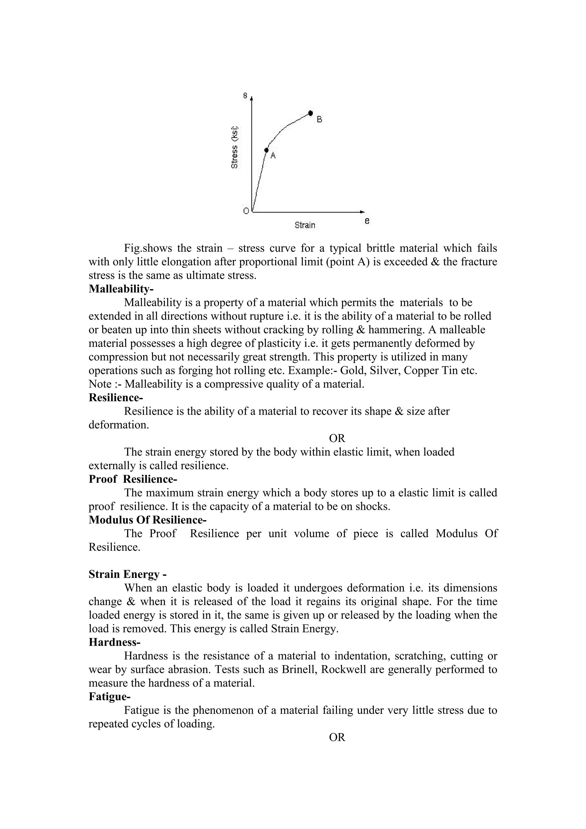 Fig.shows the strain – stress curve for a typical brittle material which fails
with only little elongation after proportional limit (point A) is exceeded & the fracture
stress is the same as ultimate stress.
Malleability-
Malleability is a property of a material which permits the materials to be
extended in all directions without rupture i.e. it is the ability of a material to be rolled
or beaten up into thin sheets without cracking by rolling & hammering. A malleable
material possesses a high degree of plasticity i.e. it gets permanently deformed by
compression but not necessarily great strength. This property is utilized in many
operations such as forging hot rolling etc. Example:- Gold, Silver, Copper Tin etc.
Note :- Malleability is a compressive quality of a material.
Resilience-
Resilience is the ability of a material to recover its shape & size after
deformation.
OR
The strain energy stored by the body within elastic limit, when loaded
externally is called resilience.
Proof Resilience-
The maximum strain energy which a body stores up to a elastic limit is called
proof resilience. It is the capacity of a material to be on shocks.
Modulus Of Resilience-
The Proof Resilience per unit volume of piece is called Modulus Of
Resilience.
Strain Energy -
When an elastic body is loaded it undergoes deformation i.e. its dimensions
change & when it is released of the load it regains its original shape. For the time
loaded energy is stored in it, the same is given up or released by the loading when the
load is removed. This energy is called Strain Energy.
Hardness-
Hardness is the resistance of a material to indentation, scratching, cutting or
wear by surface abrasion. Tests such as Brinell, Rockwell are generally performed to
measure the hardness of a material.
Fatigue-
Fatigue is the phenomenon of a material failing under very little stress due to
repeated cycles of loading.
OR
 