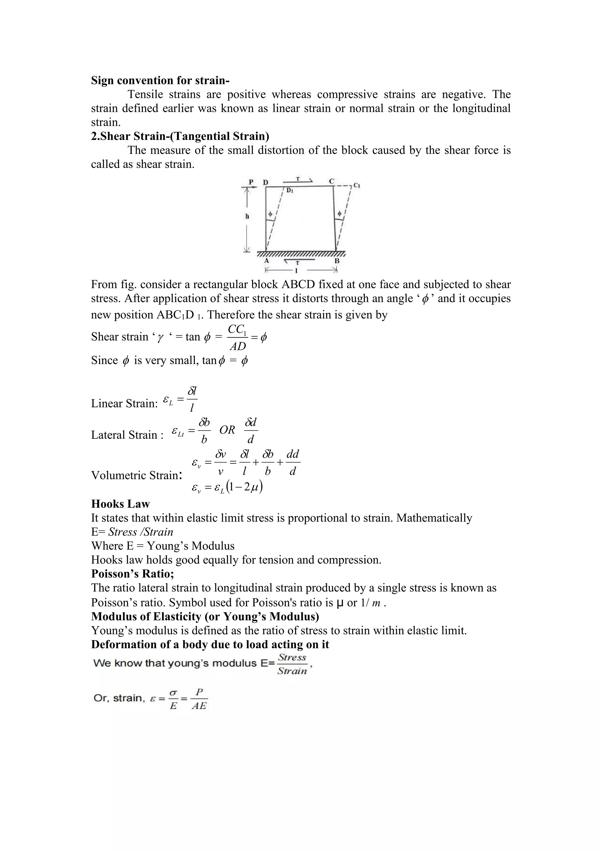 Sign convention for strain-
Tensile strains are positive whereas compressive strains are negative. The
strain defined earlier was known as linear strain or normal strain or the longitudinal
strain.
2.Shear Strain-(Tangential Strain)
The measure of the small distortion of the block caused by the shear force is
called as shear strain.
From fig. consider a rectangular block ABCD fixed at one face and subjected to shear
stress. After application of shear stress it distorts through an angle ‘ ’ and it occupies
new position ABC1D 1. Therefore the shear strain is given by
Shear strain ‘ ‘ = tan  = 1
CC
AD


Since  is very small, tan = 
Linear Strain: l
l
L

 
Lateral Strain : d
d
OR
b
b
Lt


 
Volumetric Strain:
 







2
1





L
v
v
d
dd
b
b
l
l
v
v
Hooks Law
It states that within elastic limit stress is proportional to strain. Mathematically
E= Stress /Strain
Where E = Young’s Modulus
Hooks law holds good equally for tension and compression.
Poisson’s Ratio;
The ratio lateral strain to longitudinal strain produced by a single stress is known as
Poisson’s ratio. Symbol used for Poisson's ratio is µ or 1/ m .
Modulus of Elasticity (or Young’s Modulus)
Young’s modulus is defined as the ratio of stress to strain within elastic limit.
Deformation of a body due to load acting on it
 