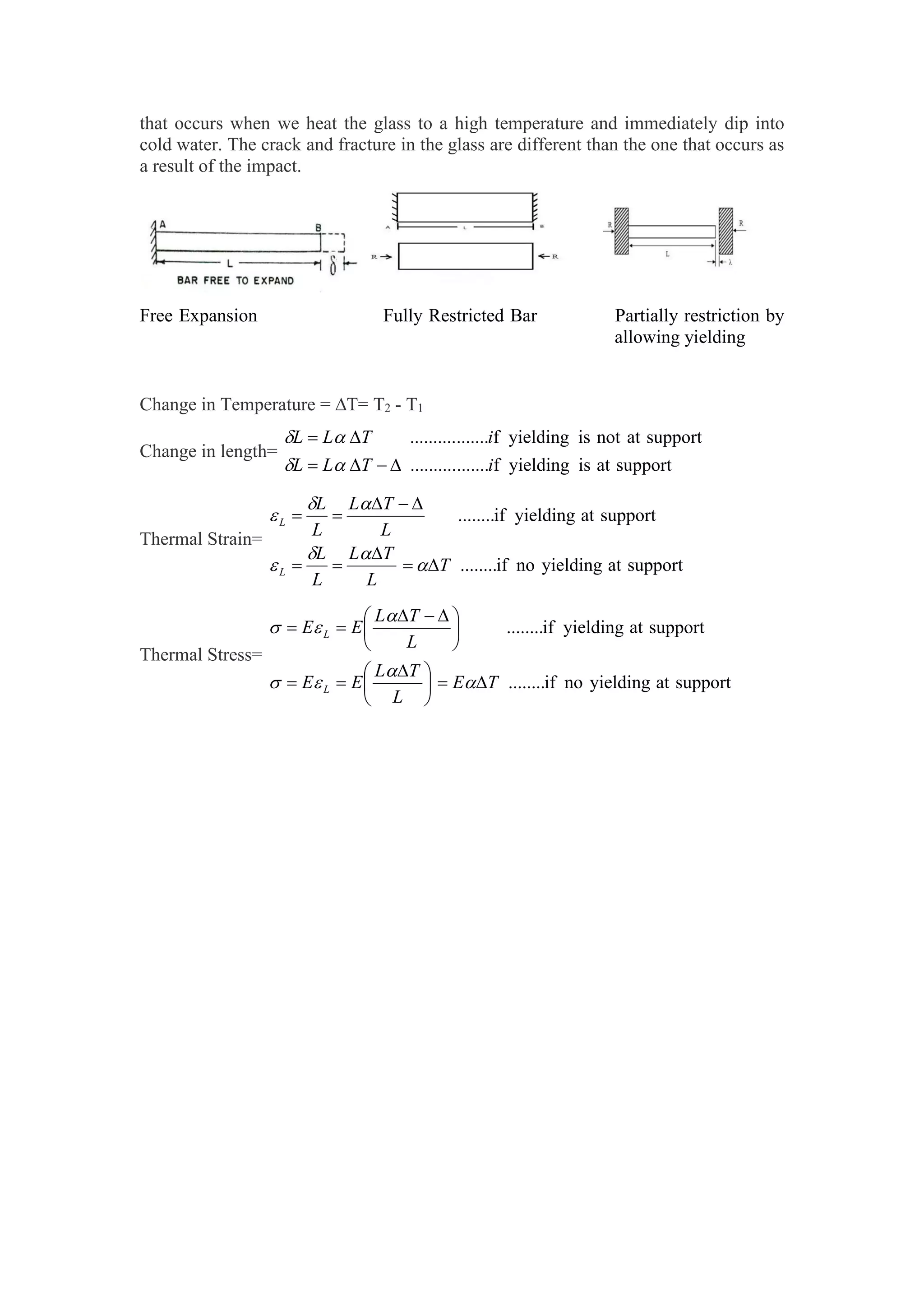 that occurs when we heat the glass to a high temperature and immediately dip into
cold water. The crack and fracture in the glass are different than the one that occurs as
a result of the impact.
Free Expansion Fully Restricted Bar Partially restriction by
allowing yielding
Change in Temperature = T= T2 - T1
Change in length=
support
at
is
yielding
f
.......
..........
support
at
not
is
yielding
f
.......
..........
i
T
L
L
i
T
L
L










Thermal Strain=
support
at
yielding
no
if
........
support
at
yielding
if
........
T
L
T
L
L
L
L
T
L
L
L
L
L

















Thermal Stress=
support
at
yielding
no
if
........
support
at
yielding
if
........
T
E
L
T
L
E
E
L
T
L
E
E
L
L







 







 











 