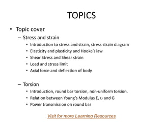 TOPICS
• Topic cover
– Stress and strain
• Introduction to stress and strain, stress strain diagram
• Elasticity and plasticity and Hooke’s law
• Shear Stress and Shear strain
• Load and stress limit
• Axial force and deflection of body
– Torsion
• Introduction, round bar torsion, non-uniform torsion.
• Relation between Young’s Modulus E,  and G
• Power transmission on round bar
Visit for more Learning Resources
 
