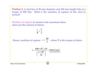 Problem 3: A steel bar of 20 mm diameter and 450 mm length fails at a
torque of 800 Nm. What is the modulus of rupture of this steel in
torsion?
Modulus of rupture in torsion is the maximum shear
stress (on the surface) at failure.
T
R J
τ
=
Hence, modulus of rupture
TR
J
τ = where T is the torque at failure.
3
2800 10 10
509N
× ×
J
2
4
800 10 10
509N mm
20
32
τ
π
= =
⎛ ⎞×
⎜ ⎟
⎝ ⎠
Dept. of CE, GCE Kannur Dr.RajeshKN
 
