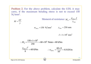 Problem 2. For the above problem, calculate the UDL it mayy
carry, if the maximum bending stress is not to exceed 150
N/mm2.
I
I
M
y
σ
= max
.allow
R
I
M
y
σ
=Moment of resistance
2
150 N mmallowσ = max 250 mmy =
8 4
1 10 mmI = ×
8
6150 1 10
60 10 Nmm 60 kNm
250
RM
× ×
∴ = = × =
2
.
60 kNm
8
alloww l
= . 2
60 8
4.8 kN/m
10
alloww
×
∴ = =
Dept. of CE, GCE Kannur Dr.RajeshKN
13
 