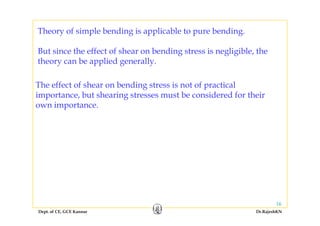 Theory of simple bending is applicable to pure bending.y g g
But since the effect of shear on bending stress is negligible, the
theory can be applied generally
The effect of shear on bending stress is not of practical
theory can be applied generally.
The effect of shear on bending stress is not of practical
importance, but shearing stresses must be considered for their
own importance.
Dept. of CE, GCE Kannur Dr.RajeshKN
16
 