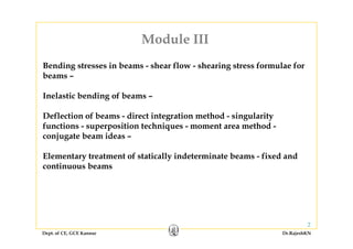 Module III
Bending stresses in beams - shear flow - shearing stress formulae for
Module III
Bending stresses in beams shear flow shearing stress formulae for
beams –
Inelastic bending of beams –Inelastic bending of beams –
Deflection of beams - direct integration method - singularity
f ti iti t h i t th dfunctions - superposition techniques - moment area method -
conjugate beam ideas –
Elementary treatment of statically indeterminate beams - fixed and
continuous beams
Dept. of CE, GCE Kannur Dr.RajeshKN
2
 