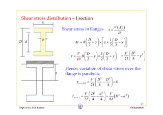 Shear stress distribution I sectionShear stress distribution – I section
( )V Ay
τ =
B
Shear stress in flanges
Ib
1
2 2 2
D D
Ay B y y y
⎡ ⎤⎛ ⎞ ⎛ ⎞
= − × + −⎜ ⎟ ⎜ ⎟⎢ ⎥
⎝ ⎠ ⎝ ⎠⎣ ⎦
D d
b
g
2 2 2
⎜ ⎟ ⎜ ⎟⎢ ⎥
⎝ ⎠ ⎝ ⎠⎣ ⎦
1V D D
B y yτ
⎛ ⎞ ⎛ ⎞
= − × +⎜ ⎟ ⎜ ⎟
⎝ ⎠ ⎝ ⎠
2
2
2 4
V D
y
I
⎛ ⎞
= −⎜ ⎟
⎝ ⎠2 2 2
y
B
y
I
⎜ ⎟ ⎜ ⎟
⎝ ⎠ ⎝ ⎠ 2 4
y
I
⎜ ⎟
⎝ ⎠
Hence, variation of shear stress over the
flange is parabolic
2 2
2 0
2 4 4
y D
V D D
I
τ =±
⎛ ⎞
= − =⎜ ⎟
⎝ ⎠
y
2
2 4 4
y D
I
=± ⎜ ⎟
⎝ ⎠
( )
2 2
2 2V D d V
D dτ
⎛ ⎞
= − = −⎜ ⎟
Dept. of CE, GCE Kannur Dr.RajeshKN
20
( )/2
2 4 4 8
y d D d
I I
τ = = =⎜ ⎟
⎝ ⎠
 