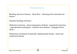 SummarySummary
Bending stresses in beams - shear flow - shearing stress formulae forBending stresses in beams shear flow shearing stress formulae for
beams –
Inelastic bending of beams –Inelastic bending of beams –
Deflection of beams - direct integration method - singularity functions
iti t h i t th d j t b- superposition techniques - moment area method - conjugate beam
ideas –
l f ll d b f d dElementary treatment of statically indeterminate beams - fixed and
continuous beams
Dept. of CE, GCE Kannur Dr.RajeshKN
64
 