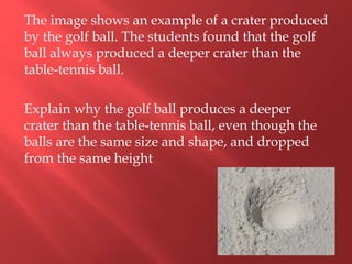 The image shows an example of a crater produced
by the golf ball. The students found that the golf
ball always produced a deeper crater than the
table-tennis ball.
Explain why the golf ball produces a deeper
crater than the table-tennis ball, even though the
balls are the same size and shape, and dropped
from the same height
 