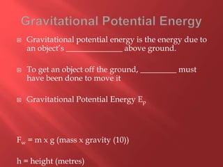  Gravitational potential energy is the energy due to
an object’s ______________ above ground.
 To get an object off the ground, _________ must
have been done to move it
 Gravitational Potential Energy Ep
Fw = m x g (mass x gravity (10))
h = height (metres)
 