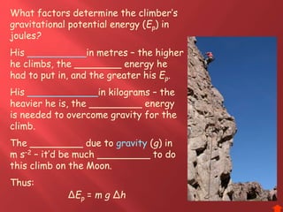 What factors determine the climber’s
gravitational potential energy (Ep) in
joules?
His __________in metres – the higher
he climbs, the ________ energy he
had to put in, and the greater his Ep.
His ____________in kilograms – the
heavier he is, the _________ energy
is needed to overcome gravity for the
climb.
The _________ due to gravity (g) in
m s–2 – it’d be much _________ to do
this climb on the Moon.
Thus:
ΔEp = m g Δh
 