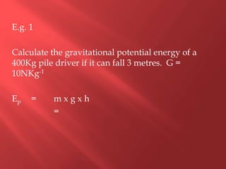E.g. 1
Calculate the gravitational potential energy of a
400Kg pile driver if it can fall 3 metres. G =
10NKg-1
Ep = m x g x h
=
 