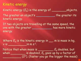 Kinetic energy (Ek) is the energy of ________objects.
The greater an object’s __________, the greater its
kinetic energy.
If two objects are travelling at the same speed, the
one with the greater ___________ has more kinetic
energy.
Where Ek is the kinetic energy in __, m is mass in kg,
v is __________in m s-1.
Notice that when mass is ________, Ek doubles, but
when ________ is doubled, Ek goes up by a factor of
__________ (22). (faster you go the bigger the mess)
Kinetic energy
 