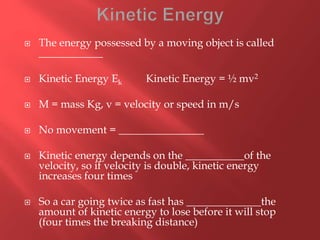  The energy possessed by a moving object is called
____________
 Kinetic Energy Ek Kinetic Energy = ½ mv2
 M = mass Kg, v = velocity or speed in m/s
 No movement = ________________
 Kinetic energy depends on the ___________of the
velocity, so if velocity is double, kinetic energy
increases four times
 So a car going twice as fast has ______________the
amount of kinetic energy to lose before it will stop
(four times the breaking distance)
 
