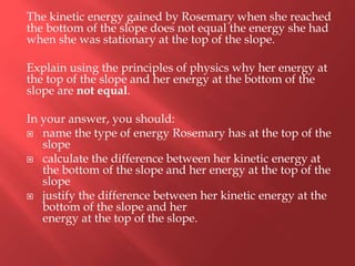 The kinetic energy gained by Rosemary when she reached
the bottom of the slope does not equal the energy she had
when she was stationary at the top of the slope.
Explain using the principles of physics why her energy at
the top of the slope and her energy at the bottom of the
slope are not equal.
In your answer, you should:
 name the type of energy Rosemary has at the top of the
slope
 calculate the difference between her kinetic energy at
the bottom of the slope and her energy at the top of the
slope
 justify the difference between her kinetic energy at the
bottom of the slope and her
energy at the top of the slope.
 