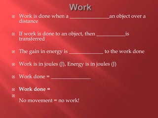  Work is done when a _______________an object over a
distance
 If work is done to an object, then ___________is
transferred
 The gain in energy is _____________ to the work done
 Work is in joules (J), Energy is in joules (J)
 Work done = _______________
 Work done =

No movement = no work!
 