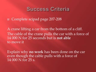  Complete scipad page 207-208
A crane lifting a car from the bottom of a cliff.
The cable of the crane pulls the car with a force of
14 000 N for 25 seconds but is not able
to move it
Explain why no work has been done on the car
even though the cable pulls with a force of
14 000 N for 25 s.
 