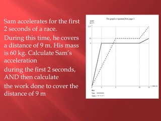 Sam accelerates for the first
2 seconds of a race.
During this time, he covers
a distance of 9 m. His mass
is 60 kg. Calculate Sam’s
acceleration
during the first 2 seconds,
AND then calculate
the work done to cover the
distance of 9 m
 