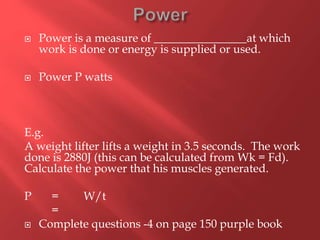  Power is a measure of ________________at which
work is done or energy is supplied or used.
 Power P watts
E.g.
A weight lifter lifts a weight in 3.5 seconds. The work
done is 2880J (this can be calculated from Wk = Fd).
Calculate the power that his muscles generated.
P = W/t
=
 Complete questions -4 on page 150 purple book
 