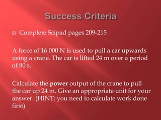  Complete Scipad pages 209-215
A force of 16 000 N is used to pull a car upwards
using a crane. The car is lifted 24 m over a period
of 80 s.
Calculate the power output of the crane to pull
the car up 24 m. Give an appropriate unit for your
answer. (HINT: you need to calculate work done
first)
 