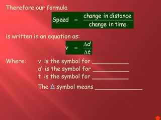 Therefore our formula
Where: v is the symbol for __________
d is the symbol for __________
t is the symbol for __________
t
d
v



is written in an equation as:
timeinchange
distanceinchange
Speed 
The Δ symbol means _____________
 