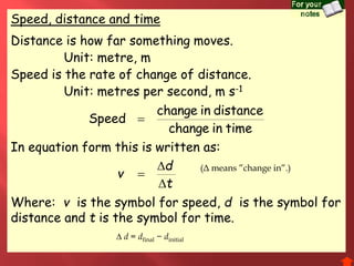 Speed, distance and time
Distance is how far something moves.
Unit: metre, m
Speed is the rate of change of distance.
Unit: metres per second, m s-1
t
d
v



In equation form this is written as:
Where: v is the symbol for speed, d is the symbol for
distance and t is the symbol for time.
timeinchange
distanceinchange
Speed 
 d = dfinal − dinitial
(Δ means ”change in”.)
 