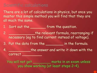 Scientific calculations
There are a lot of calculations in physics, but once you
master this simple method you will find that they are
all much the same.
1. Sort out the _______ from the question.
2. ____________the relevant formula, rearranging if
necessary (eg to find current instead of voltage).
3. Put the data from the ________ in the formula.
4. __________the answer and write it down with the
correct _________
You will not get ________ marks in an exam unless
you show working (at least steps 2–4).
 