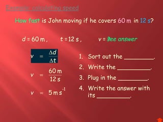 Example: calculating speed
t
d
v



How fast is John moving if he covers in ?
d = ,
s12
m60
v
1-
sm5v
t = , v =s12 s12 see answer
s12 s12
m60 m60
How fast
?
m60
v
m60
1. Sort out the ________.
2. Write the _________.
3. Plug in the ________.
4. Write the answer with
its _________.
 
