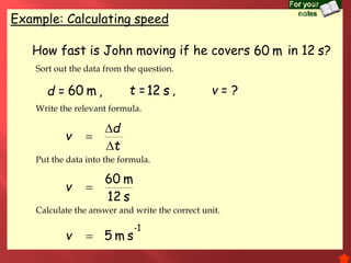 Example: Calculating speed
t
d
v



How fast is John moving if he covers in ?
d = ,
s12
m60
v
1-
sm5v
t = , v = ?s12 s12
s12
m60 m60
m60
Sort out the data from the question.
Write the relevant formula.
Put the data into the formula.
Calculate the answer and write the correct unit.
 
