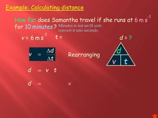 Example: Calculating distance
d =v =
1-
sm6 t =
How far does Samantha travel if she runs at
for ?
?
How far
1-
sm6
minutes10 minutes10
t
d
v


 Rearranging
d
tvv t
tvd 
d
d 
1-
sm6
Minutes is not an SI unit:
convert it into seconds.
 